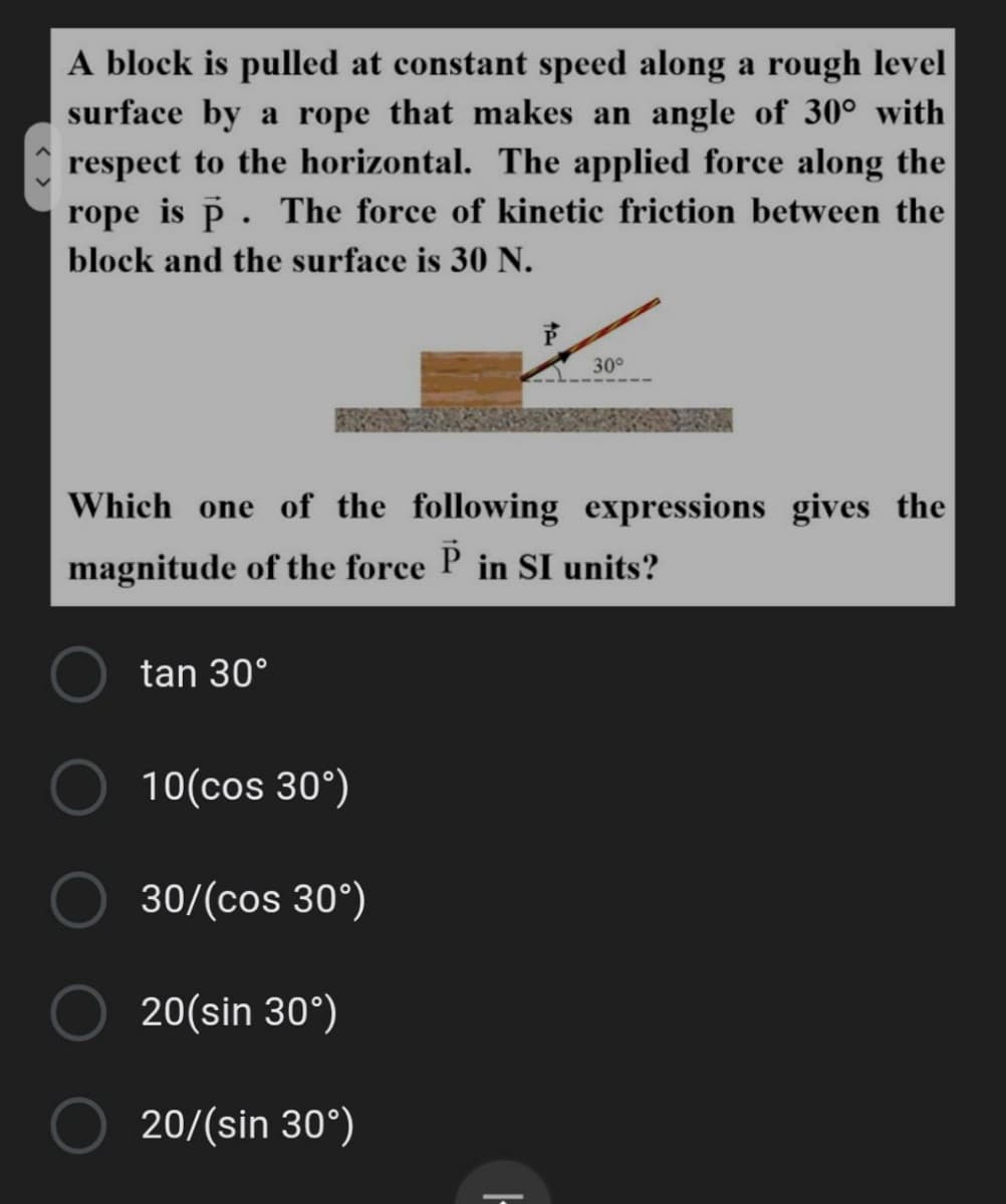 A block is pulled at constant speed along a rough level
surface by a rope that makes an angle of 30° with
A respect to the horizontal. The applied force along the
rope is p. The force of kinetic friction between the
block and the surface is 30 N.
30°
Which one of the following expressions gives the
magnitude of the force P in SI units?
tan 30°
10(cos 30°)
30/(cos 30°)
20(sin 30°)
20/(sin 30°)
