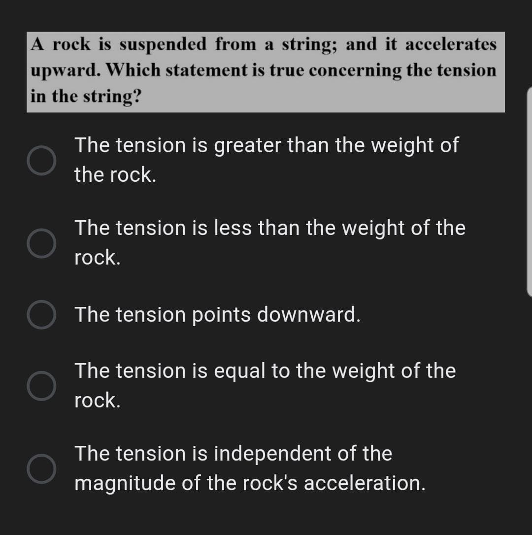 A rock is suspended from a string; and it accelerates
upward. Which statement is true concerning the tension
in the string?
The tension is greater than the weight of
the rock.
The tension is less than the weight of the
rock.
The tension points downward.
The tension is equal to the weight of the
rock.
The tension is independent of the
magnitude of the rock's acceleration.
