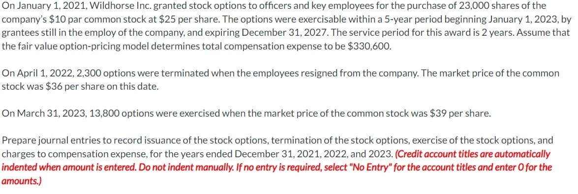 On January 1, 2021, Wildhorse Inc. granted stock options to officers and key employees for the purchase of 23,000 shares of the
company's $10 par common stock at $25 per share. The options were exercisable within a 5-year period beginning January 1, 2023, by
grantees still in the employ of the company, and expiring December 31, 2027. The service period for this award is 2 years. Assume that
the fair value option-pricing model determines total compensation expense to be $330,600.
On April 1, 2022, 2,300 options were terminated when the employees resigned from the company. The market price of the common
stock was $36 per share on this date.
On March 31, 2023, 13,800 options were exercised when the market price of the common stock was $39 per share.
Prepare journal entries to record issuance of the stock options, termination of the stock options, exercise of the stock options, and
charges to compensation expense, for the years ended December 31, 2021, 2022, and 2023. (Credit account titles are automatically
indented when amount is entered. Do not indent manually. If no entry is required, select "No Entry" for the account titles and enter O for the
amounts.)
