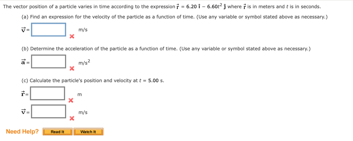 The vector position of a particle varies in time according to the expression ř = 6.20 î – 6.60t² ĵ where is in meters and t is in seconds.
(a) Find an expression for the velocity of the particle as a function of time. (Use any variable or symbol stated above as necessary.)
m/s
(b) Determine the acceleration of the particle as a function of time. (Use any variable or symbol stated above as necessary.)
a =
m/s?
(c) Calculate the particle's position and velocity at t = 5.00 s.
m
m/s
Need Help?
Read It
Watch It
