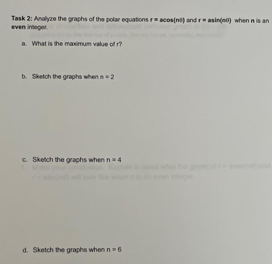 Task 2: Analyze the graphs of the polar equations r = acos(ne) and r = asin(ne) when n is an
even integer.
a. What is the maximum value of r?
b. Sketch the graphs whenn 2
C. Sketch the graphs whenn=4
tail what the g racosfn)nd
integer
d. Sketch the graphs whenn 6
