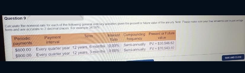 Question 9
Calculate the nominal rate for each of the following general ordinary annuities given the present or future value of the annuity Note. Please make sure your final answer(s) are in percantage
form and are accurate to 2 decimal places. For example 34 56%
Periodic
payments
Payment
interval
Interest Compounding Present or Future
frequency
Term
Rate
value
Every quarter year 12 years, 6 months 0.00%
Every quarter year 12 years, 3 months 0.00% Semi-annually FV = $70,943.40
$800.00
Semi-annually PV = $30,946.62
$900.00
SAVE AND CLOSE
