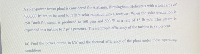 A solar-power-tower plant is considered for Alabama, Birmingham. Heliostats with a total area of
400,000 ff are to be used to reflect solar radiation into a receiver. When the solar irradiation is
250 Btu/h.f, steam is produced at 160 psia and 600 °F at a rate of 15 lb m/s. This steam is
expanded in a turbine to 2 psia pressure. The isentrople efficiency of the turbine is 88 percent.
(a) Find the power output in kW and the thermal efficiency of the plant under these operating
conditions,
