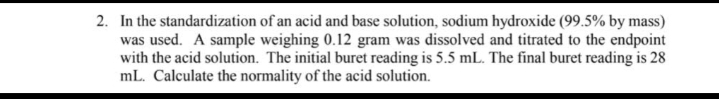 2. In the standardization of an acid and base solution, sodium hydroxide (99.5% by mass)
was used. A sample weighing 0.12 gram was dissolved and titrated to the endpoint
with the acid solution. The initial buret reading is 5.5 mL. The final buret reading is 28
mL. Calculate the normality of the acid solution.