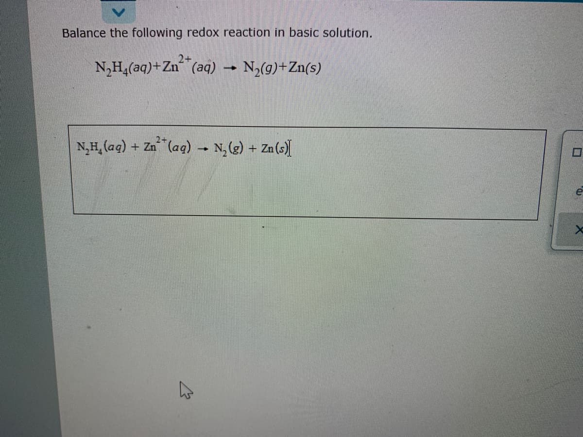 Balance the following redox reaction in basic solution.
2+
N,H,(aq)+Zn (aq) → N,(g)+Zn(s)
N,H, (aq)
+ Zn (aq) N, (g)
Za (s)

