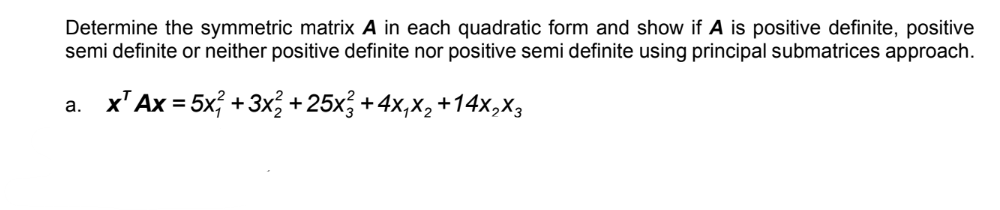 Determine the symmetric matrix A in each quadratic form and show if A is positive definite, positive
semi definite or neither positive definite nor positive semi definite using principal submatrices approach.
a. x¹ Ax = 5x + 3x² + 25x² + 4x₁x₂ +14X₂X3