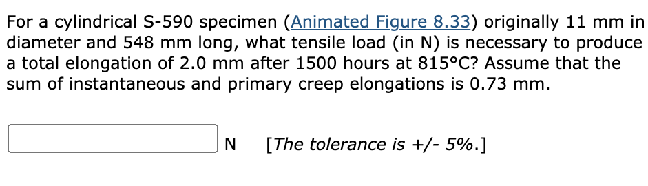 For a cylindrical S-590 specimen (Animated Figure 8.33) originally 11 mm in
diameter and 548 mm long, what tensile load (in N) is necessary to produce
a total elongation of 2.0 mm after 1500 hours at 815°C? Assume that the
sum of instantaneous and primary creep elongations is 0.73 mm.
N
[The tolerance is +/- 5%.]
