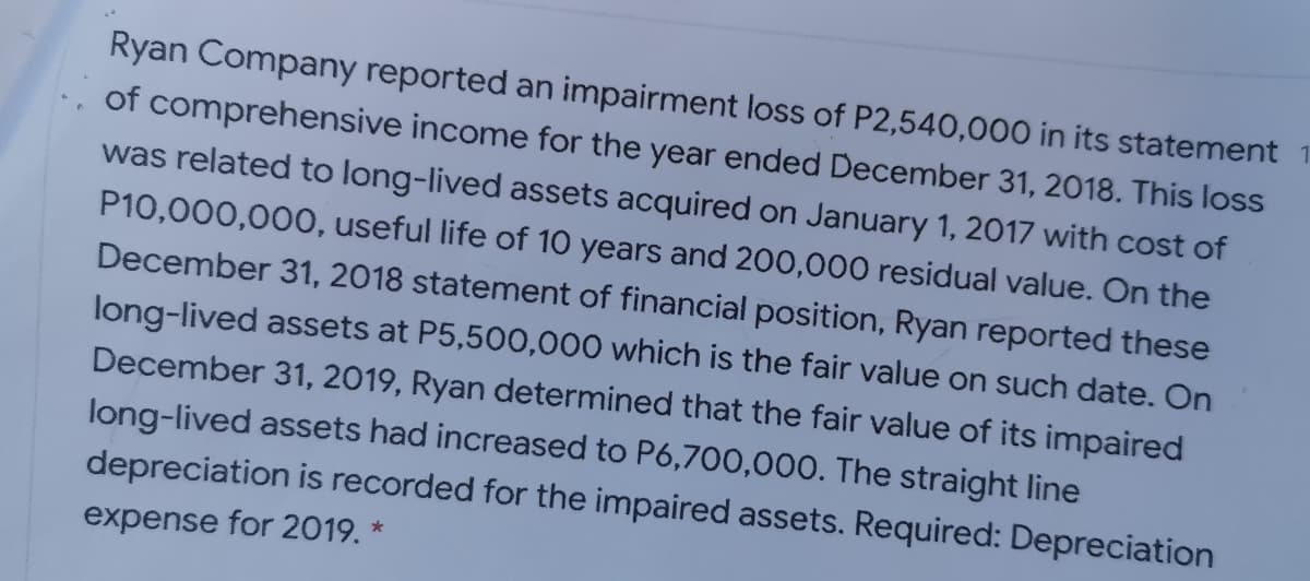 Ryan Company reported an impairment loss of P2,540,000 in its statement 1
of comprehensive income for the year ended December 31, 2018. This loss
was related to long-lived assets acquired on January 1, 2017 with cost of
P10,000,000, useful life of 10 years and 200,000 residual value. On the
December 31, 2018 statement of financial position, Ryan reported these
long-lived assets at P5,500,000 which is the fair value on such date. On
December 31, 2019, Ryan determined that the fair value of its impaired
long-lived assets had increased to P6,700,000. The straight line
depreciation is recorded for the impaired assets. Required: Depreciation
expense for 2019. *
