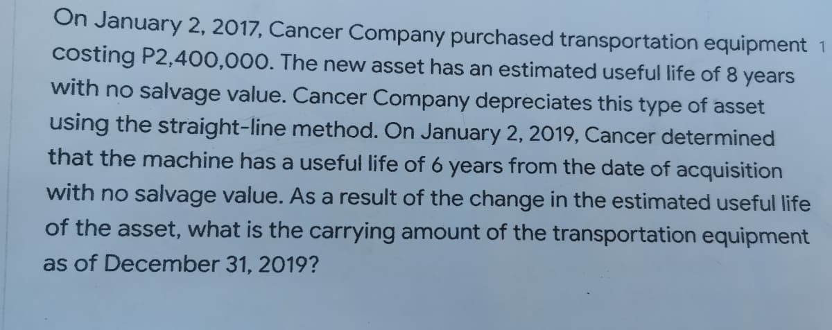 On January 2, 2017, Cancer Company purchased transportation equipment 1
costing P2,400,000. The new asset has an estimated useful life of 8 years
with no salvage value. Cancer Company depreciates this type of asset
using the straight-line method. On January 2, 2019, Cancer determined
that the machine has a useful life of 6 years from the date of acquisition
with no salvage value. As a result of the change in the estimated useful life
of the asset, what is the carrying amount of the transportation equipment
as of December 31, 2019?
