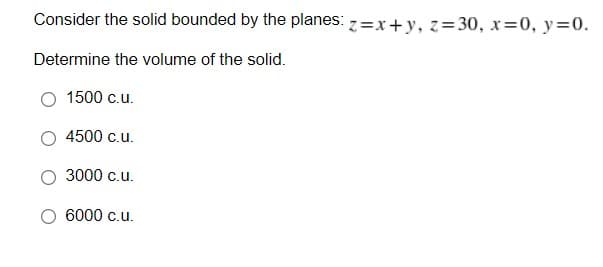 Consider the solid bounded by the planes: z=x+y, z=30, x=0, y=0.
Determine the volume of the solid.
1500 c.u.
4500 c.u.
3000 c.u.
6000 c.u.
