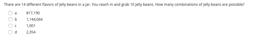 There are 14 different flavors of jelly beans in a jar. You reach in and grab 10 jelly beans. How many combinations of jelly beans are possible?
a
817,190
1,144,066
1,001
d.
2,354

