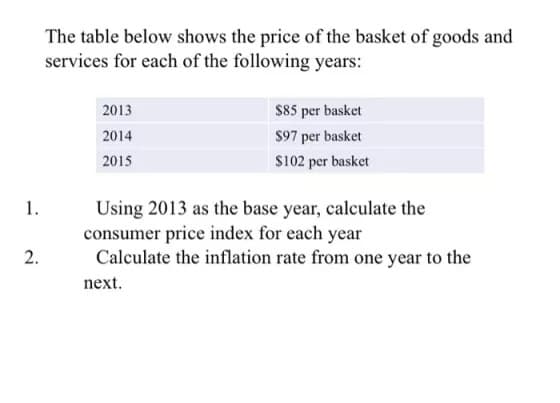1.
2.
The table below shows the price of the basket of goods and
services for each of the following years:
2013
2014
2015
$85 per basket
$97 per basket
$102 per basket
Using 2013 as the base year, calculate the
consumer price index for each year
Calculate the inflation rate from one year to the
next.