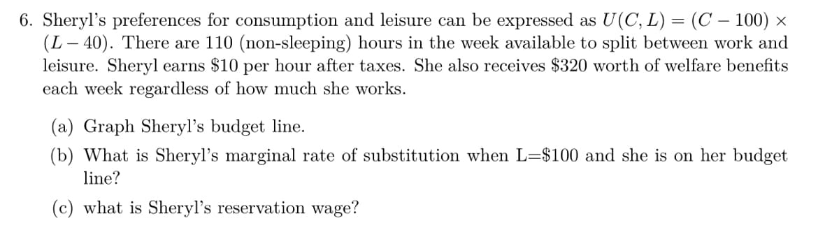 6. Sheryl's preferences for consumption and leisure can be expressed as U(C, L) = (C – 100) ×
(L– 40). There are 110 (non-sleeping) hours in the week available to split between work and
leisure. Sheryl earns $10 per hour after taxes. She also receives $320 worth of welfare benefits
each week regardless of how much she works.
(a) Graph Sheryl's budget line.
(b) What is Sheryl's marginal rate of substitution when L=$100 and she is on her budget
line?
(c) what is Sheryl's reservation wage?
