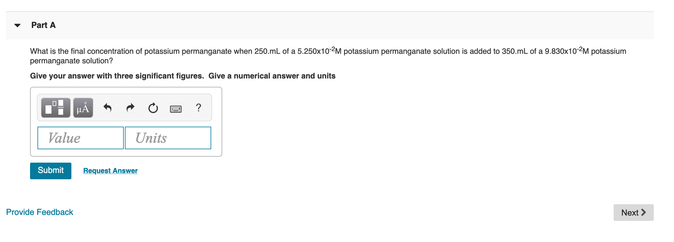 Part A
What is the final concentration of potassium permanganate when 250.mL of a 5.250x10-2M potassium permanganate solution is added to 350.mL of a 9.830x10-2M potassium
permanganate solution?
Give your answer with three significant figures. Give a numerical answer and units
μΑ
Value
Units
Submit
Request Answer
Provide Feedback
Next >
