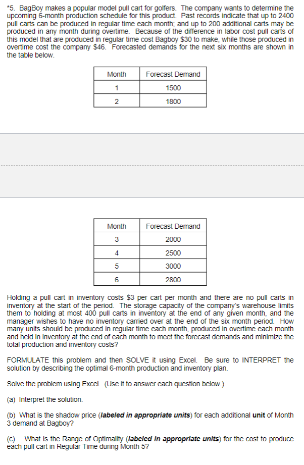 *5. BagBoy makes a popular model pull cart for golfers. The company wants to determine the
upcoming 6-month production schedule for this product. Past records indicate that up to 2400
pull carts can be produced in regular time each month; and up to 200 additional carts may be
produced in any month during overtime. Because of the difference in labor cost pull carts of
this model that are produced in regular time cost Bagboy $30 to make, while those produced in
overtime cost the company $46. Forecasted demands for the next six months are shown in
the table below.
Month
1
Forecast Demand
1500
2
1800
Month
Forecast Demand
3
2000
4
2500
5
3000
6
2800
Holding a pull cart in inventory costs $3 per cart per month and there are no pull carts in
inventory at the start of the period. The storage capacity of the company's warehouse limits
them to holding at most 400 pull carts in inventory at the end of any given month, and the
manager wishes to have no inventory carried over at the end of the six month period. How
many units should be produced in regular time each month, produced in overtime each month
and held in inventory at the end of each month to meet the forecast demands and minimize the
total production and inventory costs?
FORMULATE this problem and then SOLVE it using Excel. Be sure to INTERPRET the
solution by describing the optimal 6-month production and inventory plan.
Solve the problem using Excel. (Use it to answer each question below.)
(a) Interpret the solution.
(b) What is the shadow price (labeled in appropriate units) for each additional unit of Month
3 demand at Bagboy?
(c) What is the Range of Optimality (labeled in appropriate units) for the cost to produce
each pull cart in Regular Time during Month 5?