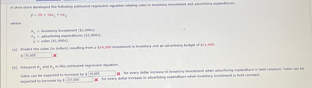 A shoe store developed the following estimated regression equation relating sales to inventory investment and advertising expenditures.
ŷ= 29+ 10x1 + 6x2
where
x=inventory investment ($1,000s)
X2
y
advertising expenditures ($1,000s)
sales ($1,000s).
(a) Predict the sales (in dollars) resulting from a $14,000 investment in inventory and an advertising budget of $11,000.
$ 15,000
(b) Interpret b, and b₂ in this estimated regression equation.
Sales can be expected to increase by $ 10,000
expected to increase by $231,000
X for every dollar increase in inventory investment when advertising expenditure is held constant. Sales can be
X for every dollar increase in advertising expenditure when inventory investment is held constant.