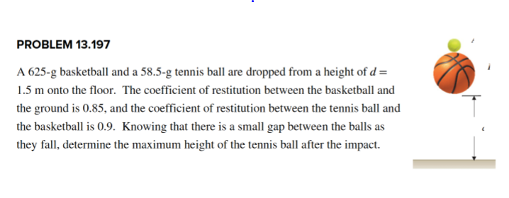PROBLEM 13.197
A 625-g basketball and a 58.5-g tennis ball are dropped from a height of d =
1.5 m onto the floor. The coefficient of restitution between the basketball and
the ground is 0.85, and the coefficient of restitution between the tennis ball and
the basketball is 0.9. Knowing that there is a small gap between the balls as
they fall, determine the maximum height of the tennis ball after the impact.
