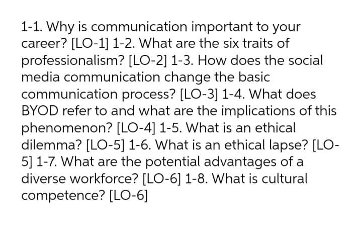 1-1. Why is communication important to your
career? [LO-1] 1-2. What are the six traits of
professionalism? [LO-2] 1-3. How does the social
media communication change the basic
communication process? [LO-3] 1-4. What does
BYOD refer to and what are the implications of this
phenomenon? [LO-4] 1-5. What is an ethical
dilemma? [LO-5] 1-6. What is an ethical lapse? [LO-
5] 1-7. What are the potential advantages of a
diverse workforce? [LO-6] 1-8. What is cultural
competence? [LO-6]

