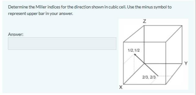 Determine the Miller indices for the direction shown in cubic cell. Use the minus symbol to
represent upper bar in your answer.
Answer:
1/2,1/2
Y
2/3, 2/3

