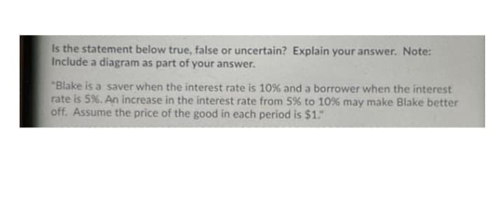 Is the statement below true, false or uncertain? Explain your answer. Note:
Include a diagram as part of your answer.
"Blake is a saver when the interest rate is 10% and a borrower when the interest
rate is 5%. An increase in the interest rate from 5% to 10% may make Blake better
off. Assume the price of the good in each period is $1."
