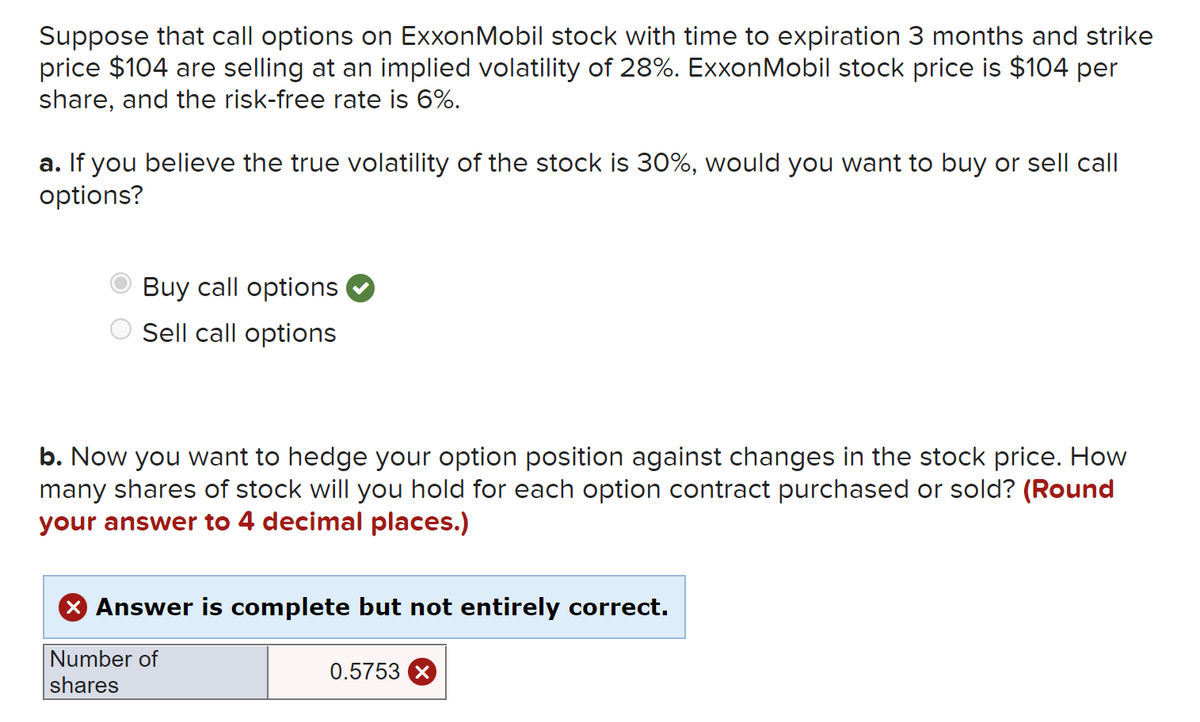 Suppose that call options on ExxonMobil stock with time to expiration 3 months and strike
price $104 are selling at an implied volatility of 28%. ExxonMobil stock price is $104 per
share, and the risk-free rate is 6%.
a. If you believe the true volatility of the stock is 30%, would you want to buy or sell call
options?
Buy call options
Sell call options
b. Now you want to hedge your option position against changes in the stock price. How
many shares of stock will you hold for each option contract purchased or sold? (Round
your answer to 4 decimal places.)
X Answer is complete but not entirely correct.
Number of
0.5753 X
shares
