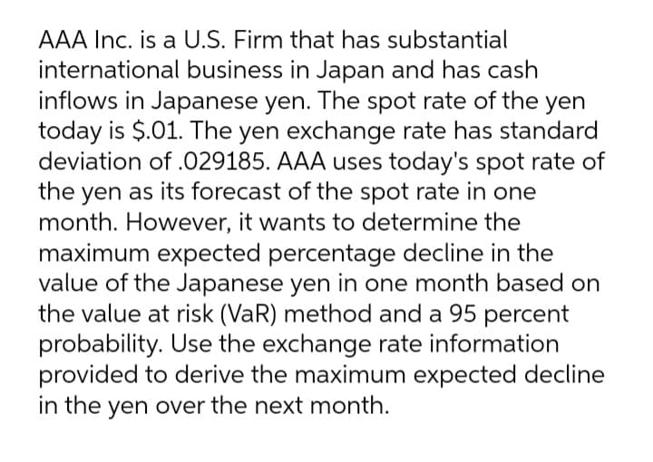 AAA Inc. is a U.S. Firm that has substantial
international business in Japan and has cash
inflows in Japanese yen. The spot rate of the yen
today is $.01. The yen exchange rate has standard
deviation of .029185. AAA uses today's spot rate of
the yen as its forecast of the spot rate in one
month. However, it wants to determine the
maximum expected percentage decline in the
value of the Japanese yen in one month based on
the value at risk (VaR) method and a 95 percent
probability. Use the exchange rate information
provided to derive the maximum expected decline
in the yen over the next month.

