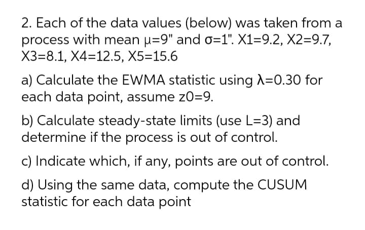 2. Each of the data values (below) was taken from a
process with mean u=9" and o=1". X1=9.2, X2=9.7,
X3=8.1, X4=12.5, X5=15.6
a) Calculate the EWMA statistic using A=0.30 for
each data point, assume zO=9.
b) Calculate steady-state limits (use L=3) and
determine if the process is out of control.
c) Indicate which, if any, points are out of control.
d) Using the same data, compute the CUSUM
statistic for each data point
