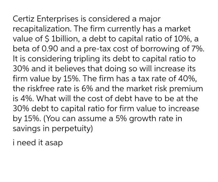 Certiz Enterprises is considered a major
recapitalization. The firm currently has a market
value of $ 1billion, a debt to capital ratio of 10%, a
beta of 0.90 and a pre-tax cost of borrowing of 7%.
It is considering tripling its debt to capital ratio to
30% and it believes that doing so will increase its
firm value by 15%. The firm has a tax rate of 40%,
the riskfree rate is 6% and the market risk premium
is 4%. What will the cost of debt have to be at the
30% debt to capital ratio for firm value to increase
by 15%. (You can assume a 5% growth rate in
savings in perpetuity)
i
i need it asap
