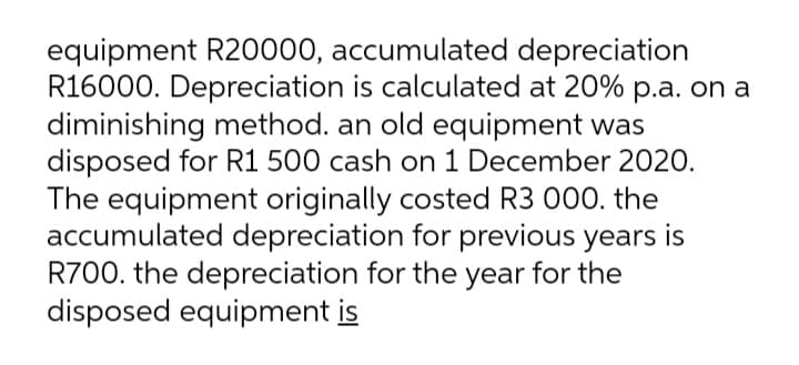 equipment R20000, accumulated depreciation
R16000. Depreciation is calculated at 20% p.a. on a
diminishing method. an old equipment was
disposed for R1 500 cash on 1 December 2020.
The equipment originally costed R3 000. the
accumulated depreciation for previous years is
R700. the depreciation for the year for the
disposed equipment is
