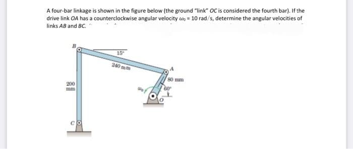 A four-bar linkage is shown in the figure below (the ground "link" OC is considered the fourth bar). If the
drive link OA has a counterclockwise angular velocity wn = 10 rad/s, determine the angular velocities of
links AB and BC. "
15
240 mm
80 mm
200
mm
