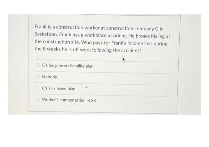 Frank is a construction worker at construction company C in
Saskatoon. Frank has a workplace accident. He breaks his leg at
the construction site. Who pays for Frank's income loss during
the 8 weeks he is off work following the accident?
C's long-term disability plan
O Nobody
O C's sick leave plan
Worker's compensation in SK
