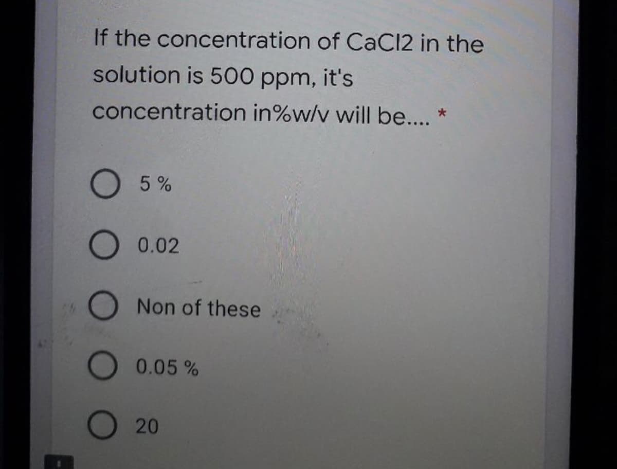 If the concentration of CaC12 in the
solution is 500 ppm, it's
concentration in%w/v will be... *
O 5%
0.02
O Non of these
0.05%
O 20
