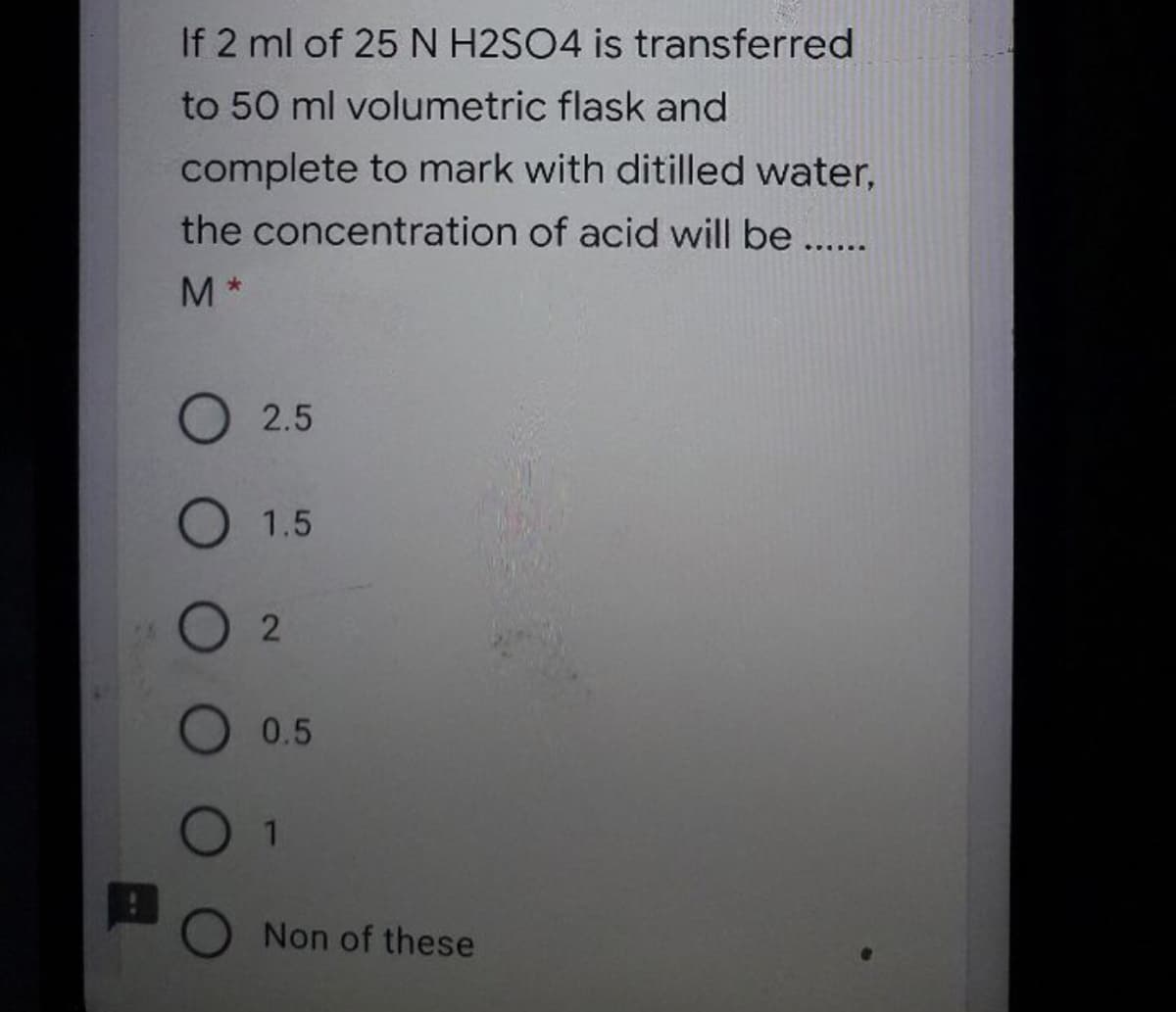 If 2 ml of 25 N H2SO4 is transferred
to 50 ml volumetric flask and
complete to mark with ditilled water,
the concentration of acid will be ..
M*
O 2.5
O 1.5
2
O 0.5
0 1
Non of these
