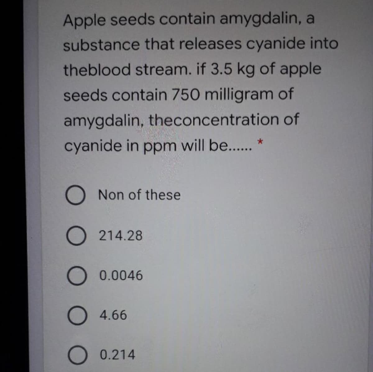 Apple seeds contain amygdalin, a
substance that releases cyanide into
theblood stream. if 3.5 kg of apple
seeds contain 750 milligram of
amygdalin, theconcentration of
cyanide in ppm will be.. *
Non of these
O 214.28
0.0046
O 4.66
O 0.214
