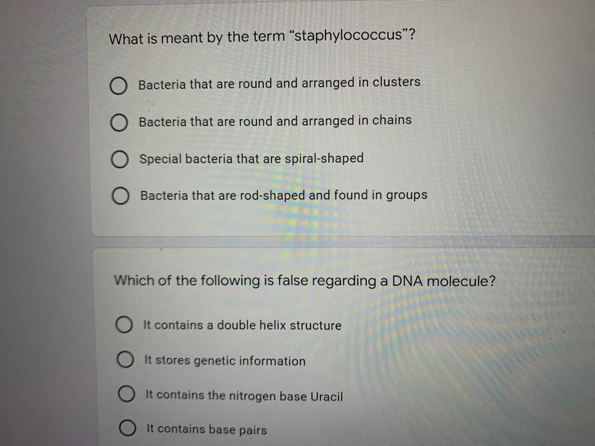 What is meant by the term "staphylococcus"?
O Bacteria that are round and arranged in clusters
Bacteria that are round and arranged in chains
Special bacteria that are spiral-shaped
O Bacteria that are rod-shaped and found in groups
Which of the following is false regarding a DNA molecule?
It contains a double helix structure
It stores genetic information
It contains the nitrogen base Uracil
It contains base pairs