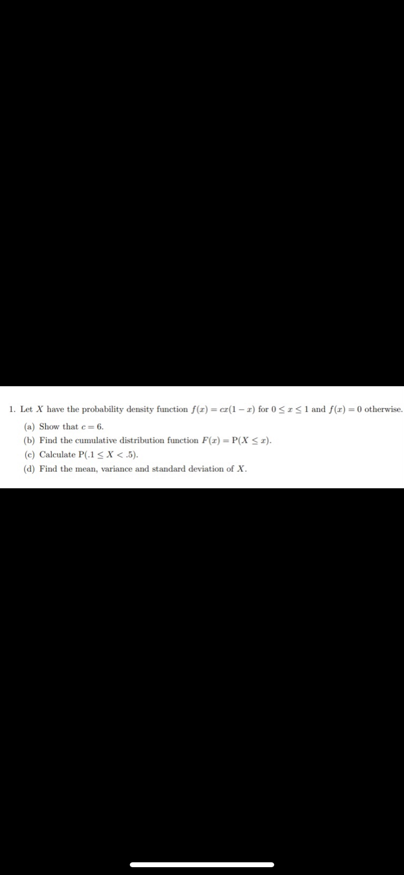 1. Let X have the probability density function f(x) = cr(1-x) for 0≤x≤ 1 and f(x) = 0 otherwise.
(a) Show that c = 6.
(b) Find the cumulative distribution function F(x) = P(X ≤r).
(c) Calculate P(.1 < X < .5).
(d) Find the mean, variance and standard deviation of X.