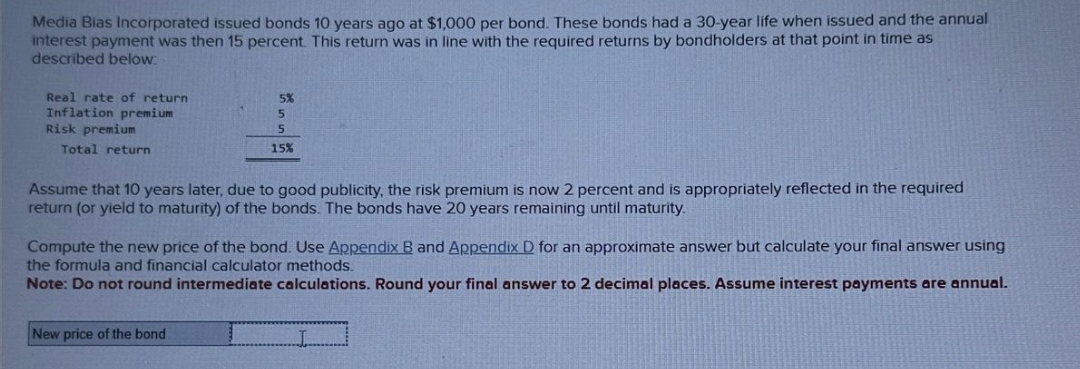 Media Bias Incorporated issued bonds 10 years ago at $1,000 per bond. These bonds had a 30-year life when issued and the annual
interest payment was then 15 percent. This return was in line with the required returns by bondholders at that point in time as
described below:
Real rate of return
Inflation premium
Risk premium
Total return
5%
5
5
15%
Assume that 10 years later, due to good publicity, the risk premium is now 2 percent and is appropriately reflected in the required
return (or yield to maturity) of the bonds. The bonds have 20 years remaining until maturity.
Compute the new price of the bond. Use Appendix B and Appendix D for an approximate answer but calculate your final answer using
the formula and financial calculator methods.
Note: Do not round intermediate calculations. Round your final answer to 2 decimal places. Assume interest payments are annual.
New price of the bond