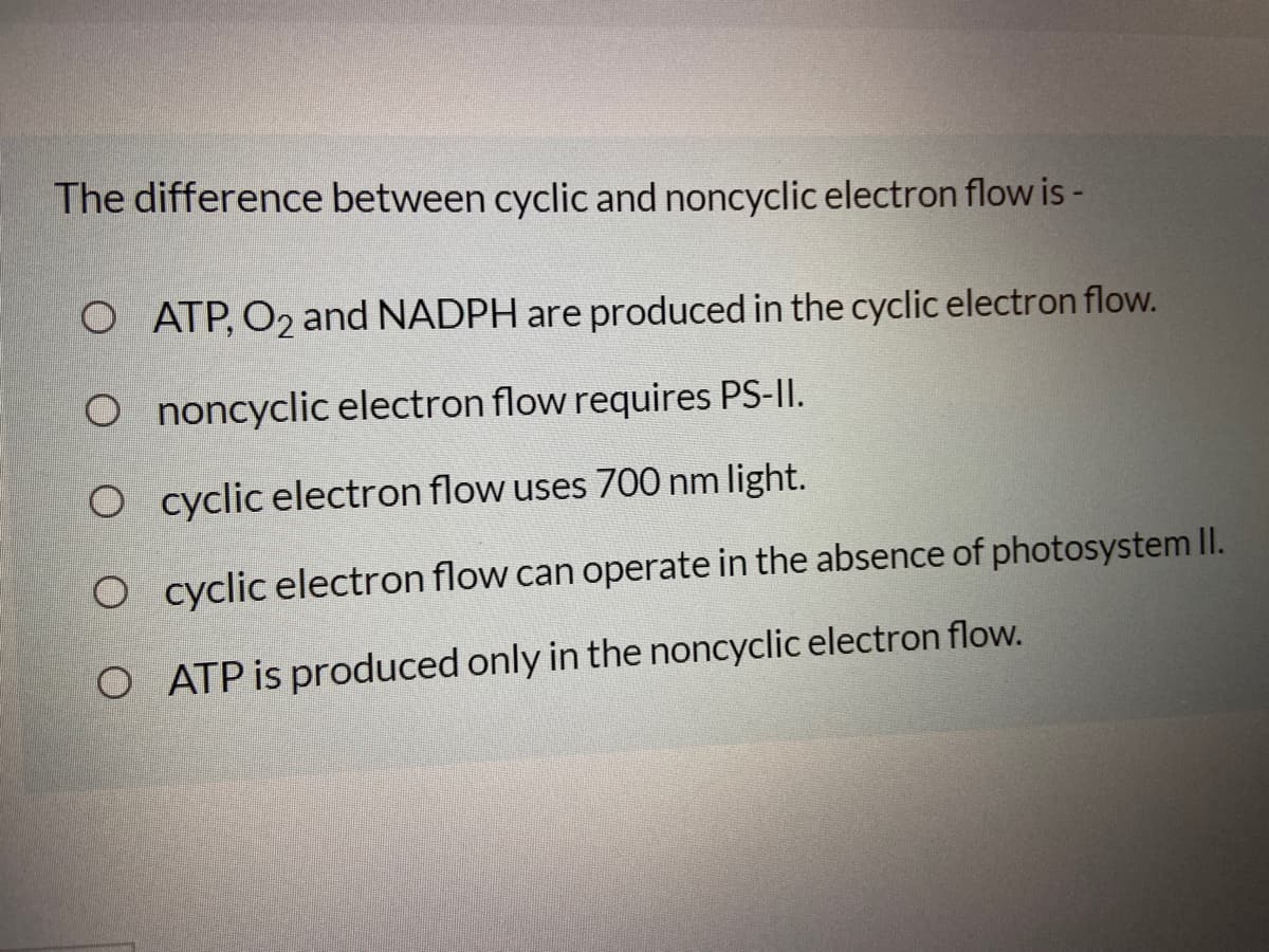 The difference between cyclic and noncyclicelectron flow is -
O ATP, O2 and NADPH are produced in the cyclic electron flow.
O noncyclic electron flow requires PS-II.
O cyclic electron flow uses 700 nm light.
O cyclic electron flow can operate in the absence of photosystem II.
O ATP is produced only in the noncyclic electron flow.
