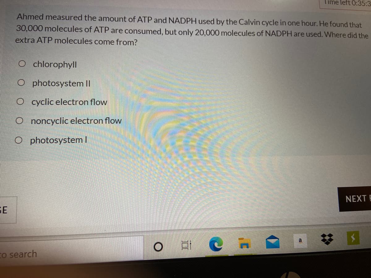 Time left 0:35:3-
Ahmed measured the amount of ATP and NADPH used by the Calvin cycle in one hour. He found that
30,000 molecules of ATP are consumed, but only 20,000 molecules of NADPH are used. Where did the
extra ATP molecules come from?
O chlorophyll
O photosystem ||
O cyclic electron flow
O noncyclic electron flow
O photosystem I
NEXT E
%23
a
Eo search
