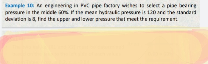 Example 10: An engineering in PVC pipe factory wishes to select a pipe bearing
pressure in the middle 60%. If the mean hydraulic pressure is 120 and the standard
deviation is 8, find the upper and lower pressure that meet the requirement.

