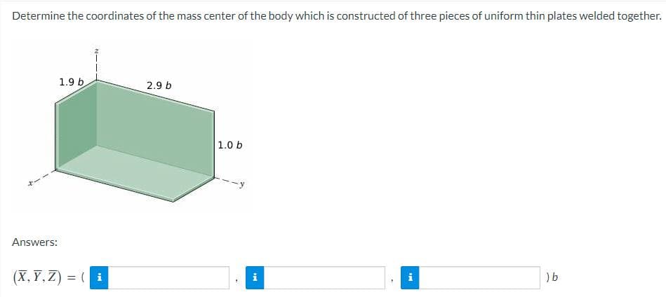 Determine the coordinates of the mass center of the body which is constructed of three pieces of uniform thin plates welded together.
Answers:
1.9 b
(X,Y,Z) = (i
2.9 b
1.0 b
i
IM
) b
