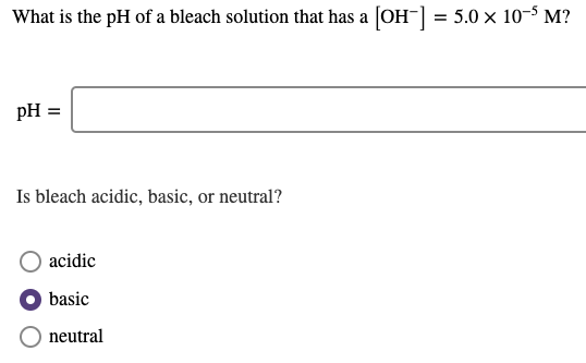 What is the pH of a bleach solution that has a [OH-] = 5.0 × 10-5 M?
pH =
Is bleach acidic, basic, or neutral?
acidic
basic
neutral
