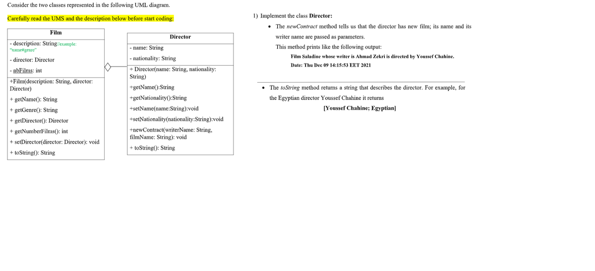 Consider the two classes represented in the following UML diagram.
Carefully read the UMS and the description below before start coding:
1) Implement the class Director:
• The newContract method tells us that the director has new film; its name and its
Film
Director
writer name are passed as parameters.
- description: String/example:
- name: String
This method prints like the following output:
"name#genre"
- director: Director
- nationality: String
Film Saladine whose writer is Ahmad Zekri is directed by Youssef Chahine.
Date: Thu Dec 09 14:15:53 EET 2021
+ Director(name: String, nationality:
String)
- nbFilms: int
+Film(description: String, director:
Director)
+getName():String
The toString method returns a string that describes the director. For example, for
+ getName(): String
+getNationality():String
the Egyptian director Youssef Chahine it returns
+ getGenre(): String
+setName(name:String):void
[Youssef Chahine; Egyptian]
+ getDirector(): Director
+setNationality(nationality:String):void
+newContract(writerName: String,
filmName: String): void
+ getNumberFilms(): int
+ setDirector(director: Director): void
+ toString(): String
+ toString(): String
