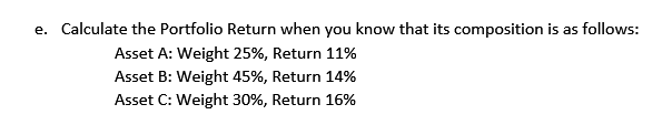 e. Calculate the Portfolio Return when you know that its composition is as follows:
Asset A: Weight 25%, Return 11%
Asset B: Weight 45%, Return 14%
Asset C: Weight 30%, Return 16%
