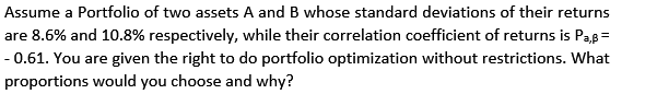 Assume a Portfolio of two assets A and B whose standard deviations of their returns
are 8.6% and 10.8% respectively, while their correlation coefficient of returns is Pas=
- 0.61. You are given the right to do portfolio optimization without restrictions. What
proportions would you choose and why?
