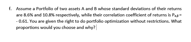 f. Assume a Portfolio of two assets A and B whose standard deviations of their returns
are 8.6% and 10.8% respectively, while their correlation coefficient of returns is Pas =
- 0.61. You are given the right to do portfolio optimization without restrictions. What
proportions would you choose and why?
