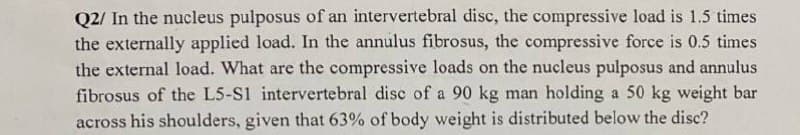 Q2/ In the nucleus pulposus of an intervertebral disc, the compressive load is 1.5 times
the externally applied load. In the annulus fibrosus, the compressive force is 0.5 times
the external load. What are the compressive loads on the nucleus pulposus and annulus
fibrosus of the L5-S1 intervertebral disc of a 90 kg man holding a 50 kg weight bar
across his shoulders, given that 63% of body weight is distributed below the disc?
