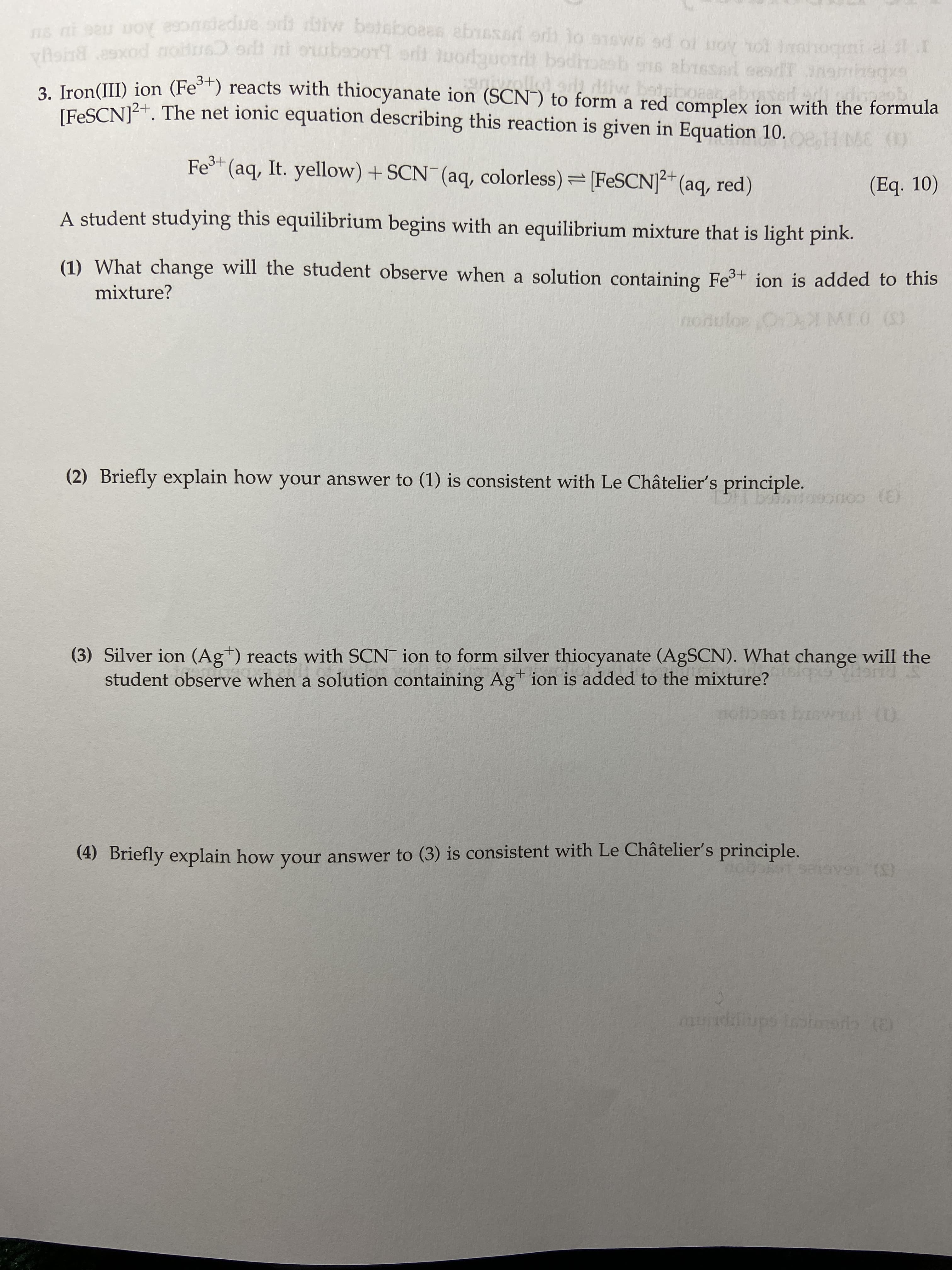 bot
3. Iron(II) ion (Fe°*) reacts with thiocyanate ion (SCN¯) to form a red complex ion with the formula
[FESCN]2+. The net ionic equation describing this reaction is given in Equation 10.
eH MC ()
Fe+ (aq, It. yellow) + SCN (aq, colorless)=[FESCN]²+ (aq, red)
12+
(Eq. 10)
A student studying this equilibrium begins with an equilibrium mixture that is light pink.
(1) What change will the student observe when a solution containing Fe³+ ion is added to this
mixture?
