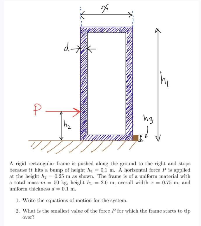d-
hg
A rigid rectangular frame is pushed along the ground to the right and stops
because it hits a bump of height h3 = 0.1 m. A horizontal force P is applied
at the height ha = 0.25 m as shown. The frame is of a uniform material with
a total mass m = 50 kg, height hị = 2.0 m, overall width r = 0.75 m, and
uniform thickness d = 0.1 m.
1. Write the equations of motion for the system.
2. What is the smallest value of the force P for which the frame starts to tip
over?

