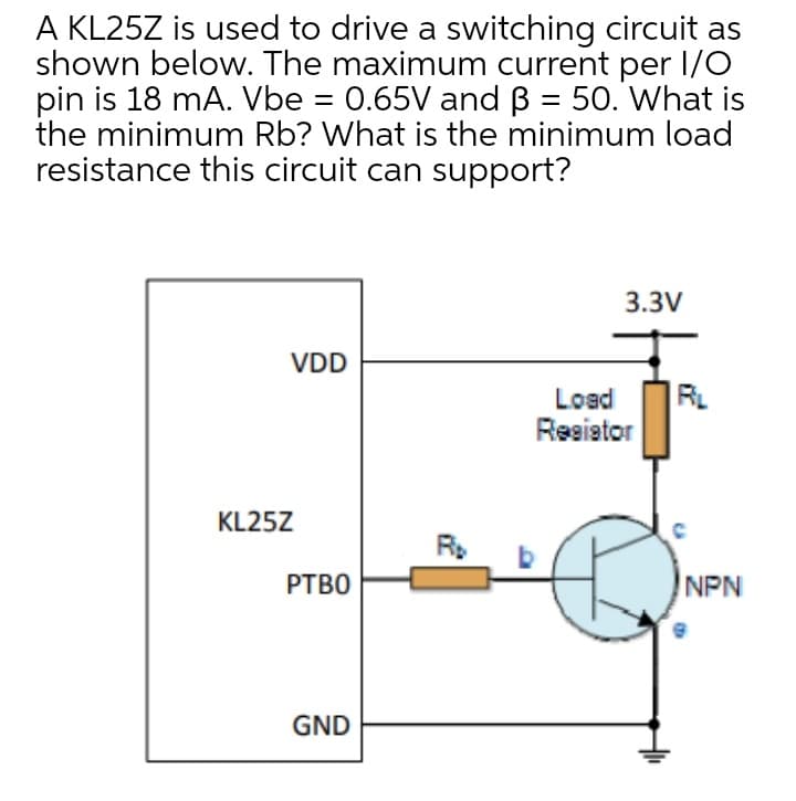 A KL25Z is used to drive a switching circuit as
shown below. The maximum current per I/O
pin is 18 mA. Vbe = 0.65V and B = 50. What is
the minimum Rb? What is the minimum load
resistance this circuit can support?
3.3V
VDD
RL
Load
Reeiator
KL25Z
РТВО
NPN
GND
